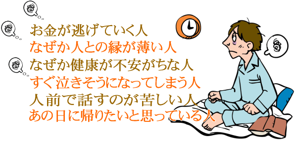 お金が逃げていく人。なぜか人との縁が薄い人。なぜか健康が不安がちな人。すぐ泣きそうになってしまう人。人前で話すのが苦しい人。あの日に帰りたいと思っている人。